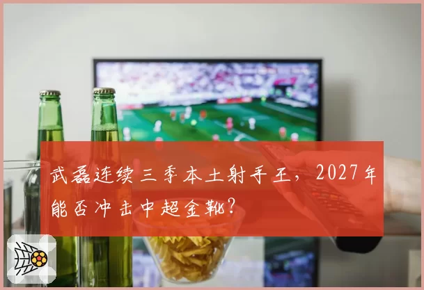 武磊连续三季本土射手王,2027年能否冲击中超金靴?