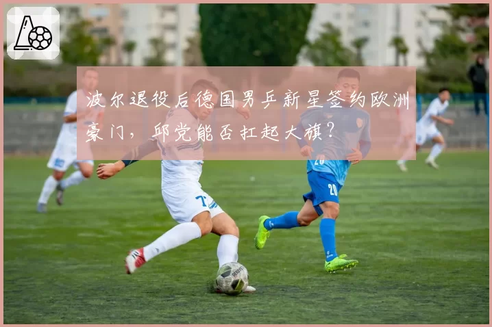 波尔退役后德国男乒新星签约欧洲豪门，邱党能否扛起大旗？