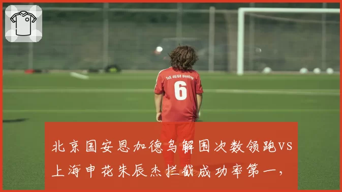 北京国安恩加德乌解围次数领跑vs上海申花朱辰杰拦截成功率第一，中后卫技术流派对决