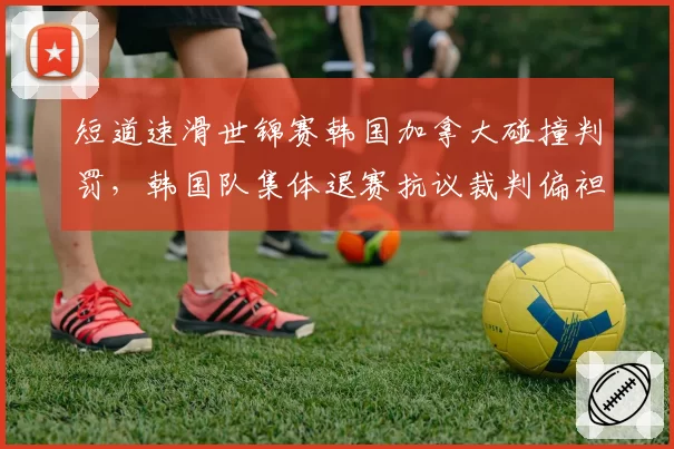 短道速滑世锦赛韩国加拿大碰撞判罚，韩国队集体退赛抗议裁判偏袒