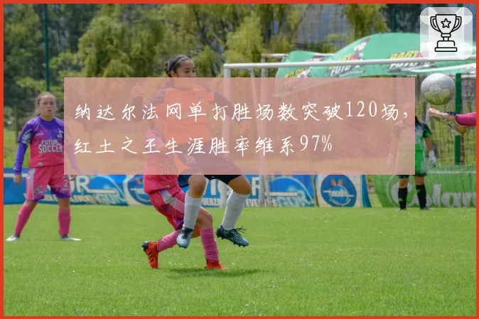 纳达尔法网单打胜场数突破120场，红土之王生涯胜率维系97%
