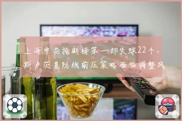 上海申花抢断榜第一却失球22个，斯卢茨基防线前压策略面临调整风险