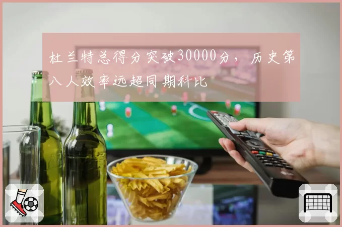 杜兰特总得分突破30000分，历史第八人效率远超同期科比