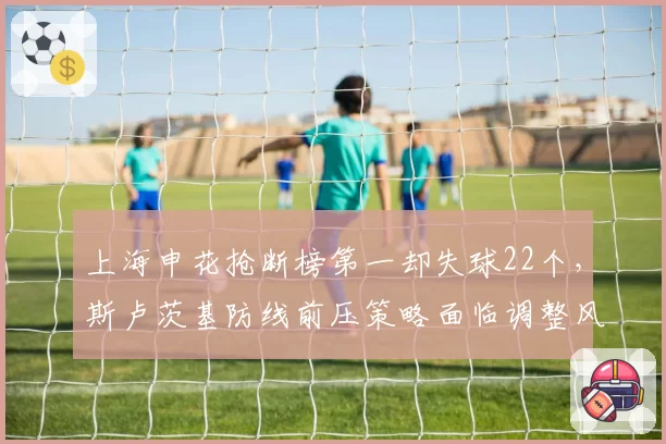 上海申花抢断榜第一却失球22个，斯卢茨基防线前压策略面临调整风险