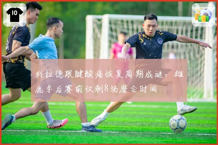 利拉德跟腱酸痛恢复周期成谜，雄鹿季后赛前仅剩8场磨合时间