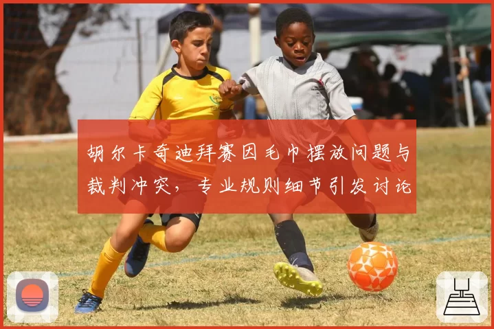 胡尔卡奇迪拜赛因毛巾摆放问题与裁判冲突，专业规则细节引发讨论？