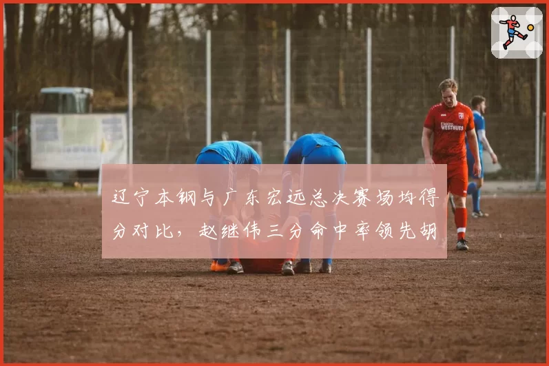 辽宁本钢与广东宏远总决赛场均得分对比，赵继伟三分命中率领先胡明轩12%