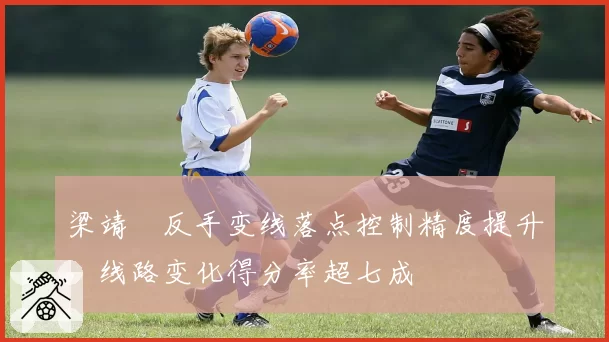 梁靖崑反手变线落点控制精度提升，线路变化得分率超七成