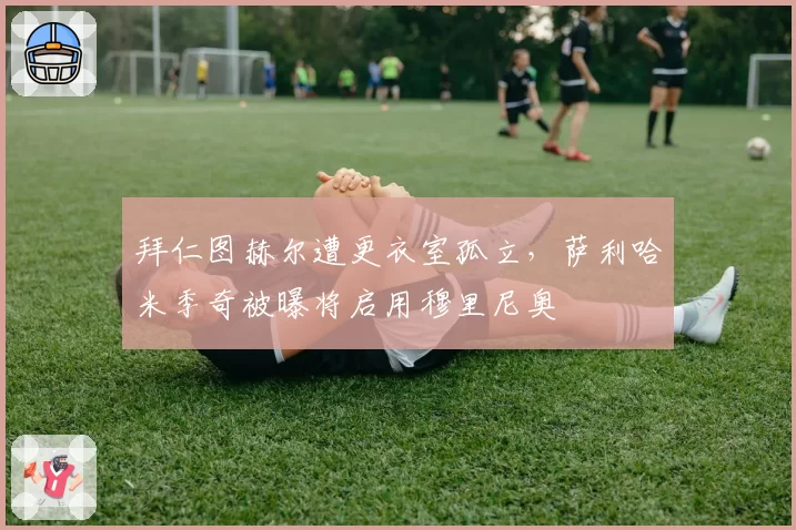 拜仁图赫尔遭更衣室孤立，萨利哈米季奇被曝将启用穆里尼奥