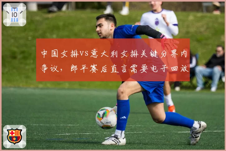 中国女排vs意大利女排关键分界内争议，郎平赛后直言需要电子回放