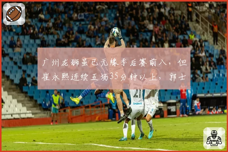 广州龙狮虽已无缘季后赛前八，但崔永熙连续五场35分钟以上，郭士强疲劳管理是否透支未来？