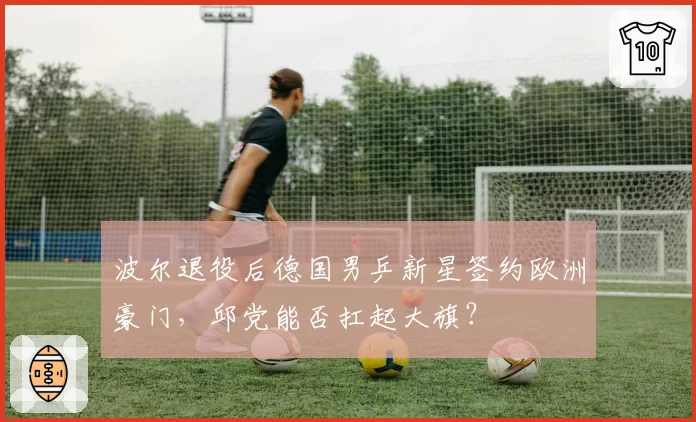 波尔退役后德国男乒新星签约欧洲豪门，邱党能否扛起大旗？