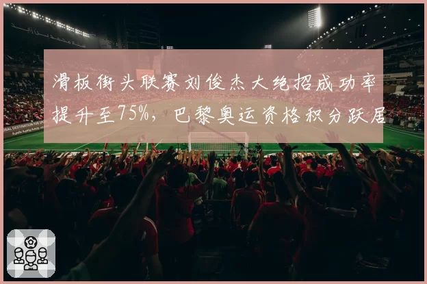 滑板街头联赛刘俊杰大绝招成功率提升至75%，巴黎奥运资格积分跃居前三