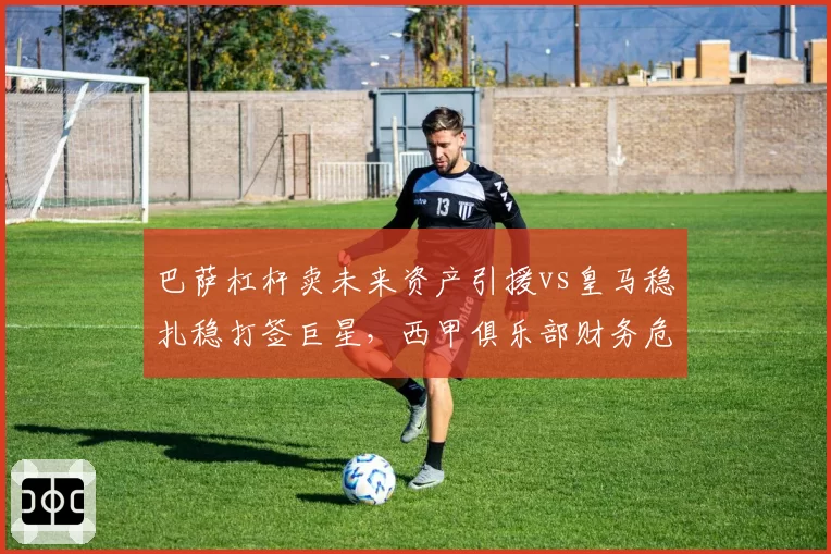 巴萨杠杆卖未来资产引援vs皇马稳扎稳打签巨星，西甲俱乐部财务危机与稳健经营