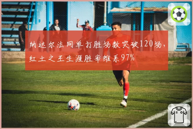纳达尔法网单打胜场数突破120场，红土之王生涯胜率维系97%