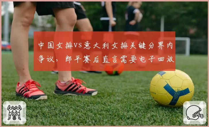 中国女排vs意大利女排关键分界内争议，郎平赛后直言需要电子回放