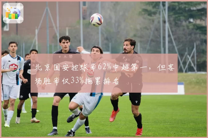 北京国安控球率62%中超第一，但客场胜率仅33%拖累排名