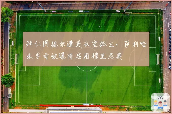 拜仁图赫尔遭更衣室孤立，萨利哈米季奇被曝将启用穆里尼奥