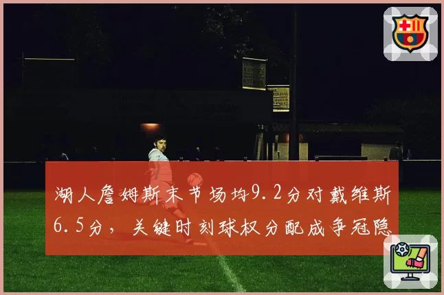 湖人詹姆斯末节场均9.2分对戴维斯6.5分，关键时刻球权分配成争冠隐患