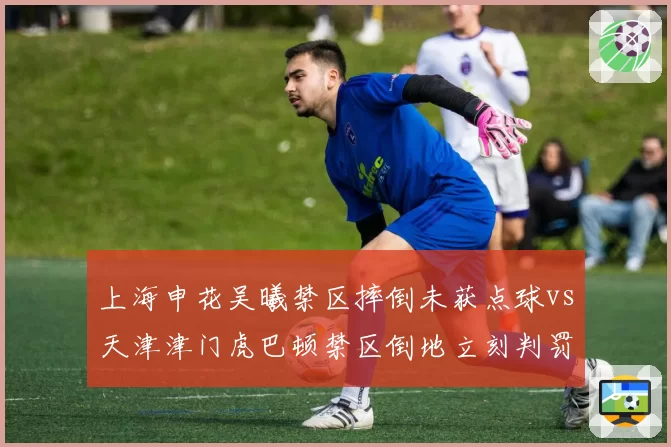 上海申花吴曦禁区摔倒未获点球vs天津津门虎巴顿禁区倒地立刻判罚，主场哨数据昭然若揭？