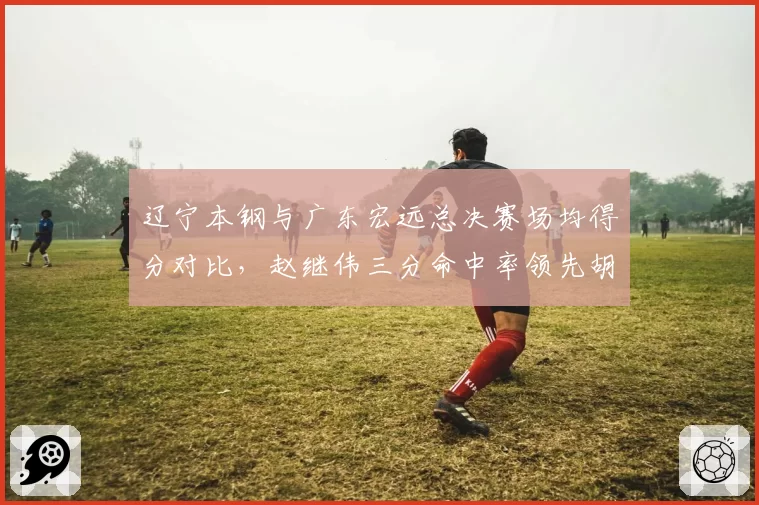 辽宁本钢与广东宏远总决赛场均得分对比，赵继伟三分命中率领先胡明轩12%
