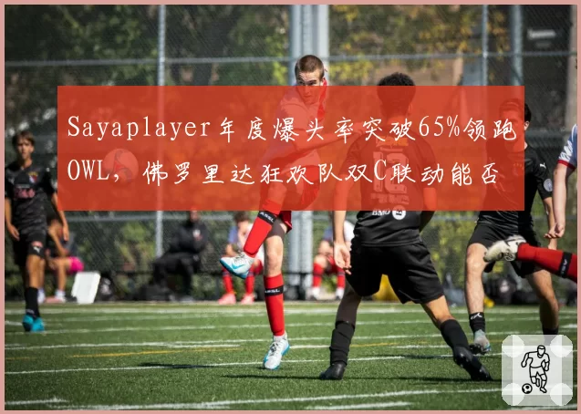Sayaplayer年度爆头率突破65%领跑OWL，佛罗里达狂欢队双C联动能否冲冠？