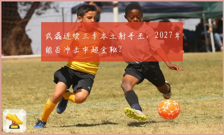 武磊连续三季本土射手王，2027年能否冲击中超金靴？
