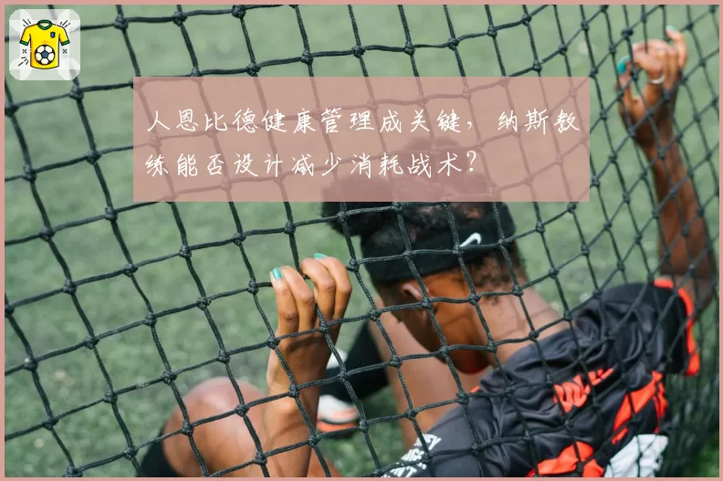 人恩比德健康管理成关键，纳斯教练能否设计减少消耗战术？