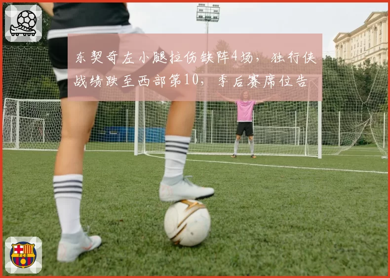 东契奇左小腿拉伤缺阵4场，独行侠战绩跌至西部第10，季后赛席位告急