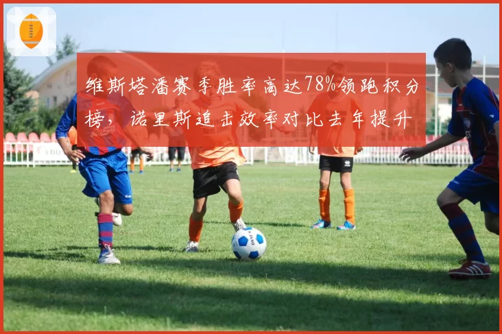 维斯塔潘赛季胜率高达78%领跑积分榜，诺里斯追击效率对比去年提升明显