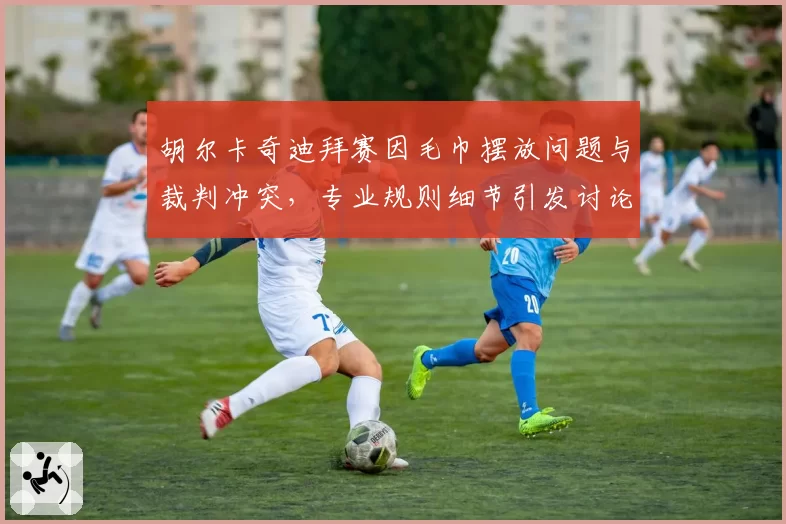 胡尔卡奇迪拜赛因毛巾摆放问题与裁判冲突，专业规则细节引发讨论？