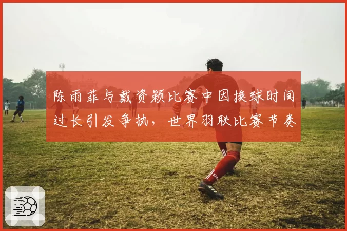 陈雨菲与戴资颖比赛中因换球时间过长引发争执，世界羽联比赛节奏控制何在？